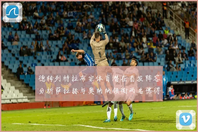 德转列特拉布宗体育潜在首发阵容分析萨拉赫与奥纳纳领衔两名佛得角国脚加入