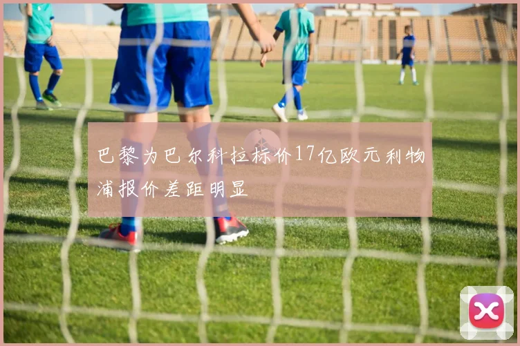 巴黎为巴尔科拉标价17亿欧元利物浦报价差距明显