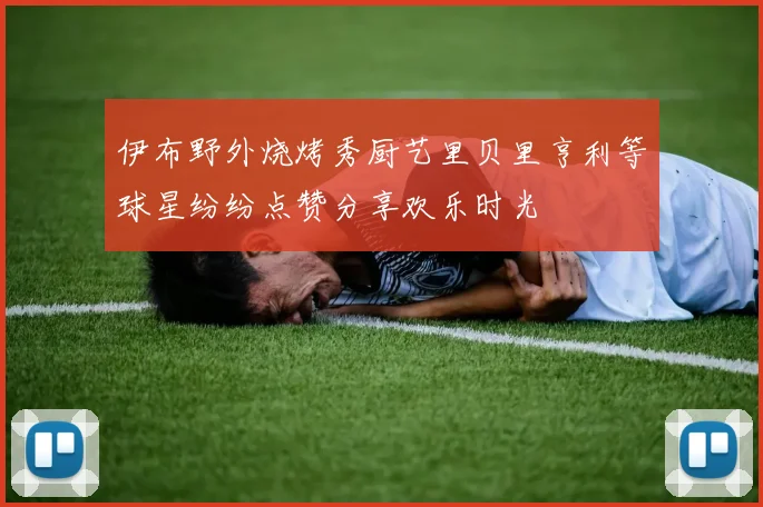 伊布野外烧烤秀厨艺里贝里亨利等球星纷纷点赞分享欢乐时光