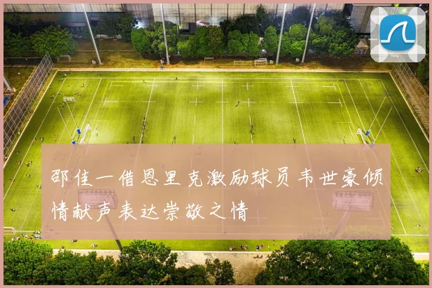 邵佳一借恩里克激励球员韦世豪倾情献声表达崇敬之情