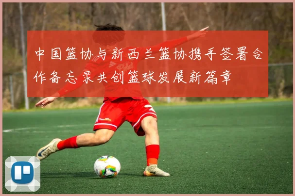中国篮协与新西兰篮协携手签署合作备忘录共创篮球发展新篇章