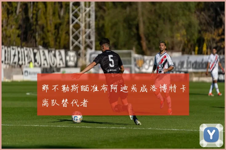 那不勒斯瞄准布阿迪或成洛博特卡离队替代者