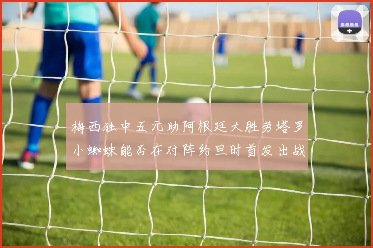 梅西独中五元助阿根廷大胜劳塔罗小蜘蛛能否在对阵约旦时首发出战