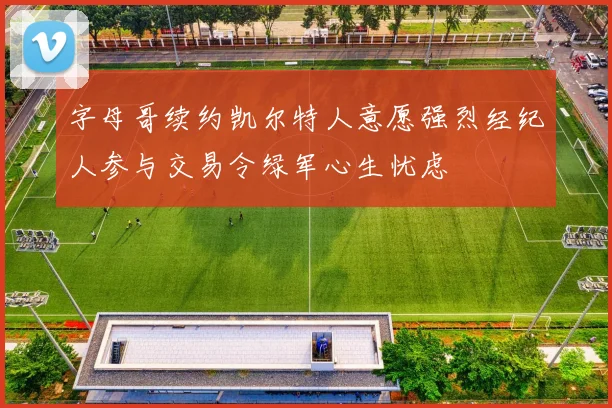 字母哥续约凯尔特人意愿强烈经纪人参与交易令绿军心生忧虑