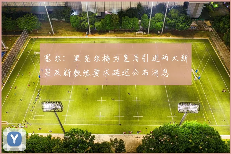 塞尔：里克尔梅为皇马引进两大新星及新教练要求延迟公布消息