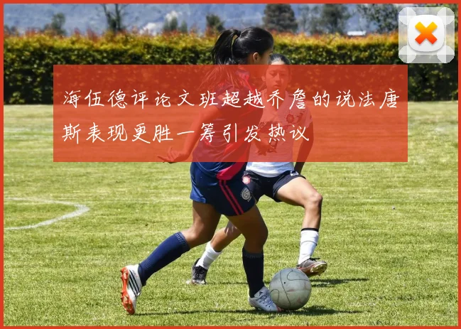 海伍德评论文班超越乔詹的说法唐斯表现更胜一筹引发热议