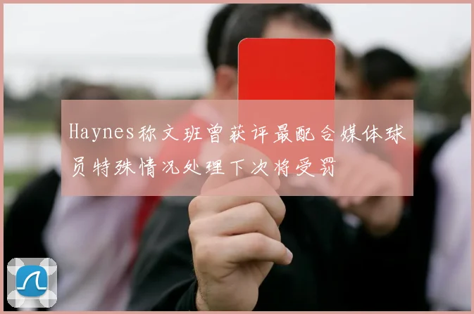 Haynes称文班曾获评最配合媒体球员特殊情况处理下次将受罚