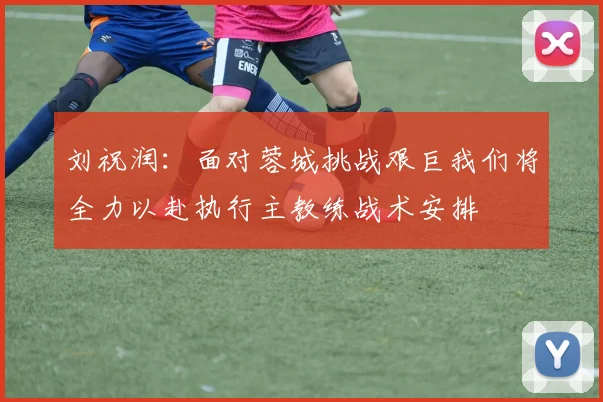 刘祝润：面对蓉城挑战艰巨我们将全力以赴执行主教练战术安排