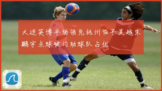 大连英博半场领先杭州临平吴越朱鹏宇点球破门助球队占优