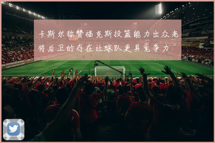 卡斯尔称赞福克斯投篮能力出众老将后卫的存在让球队更具竞争力