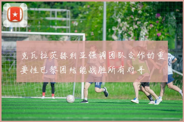 克瓦拉茨赫利亚强调团队合作的重要性巴黎团结能战胜所有对手