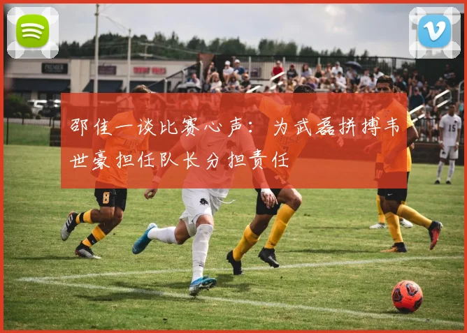 邵佳一谈比赛心声：为武磊拼搏韦世豪担任队长分担责任