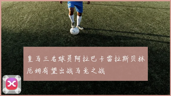 皇马三名球员阿拉巴卡雷拉斯贝林厄姆有望出战马竞之战