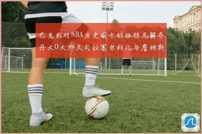 巴克利对NBA历史前十的独特见解乔丹大O大帅天勾拉塞尔科比与詹姆斯排名分析