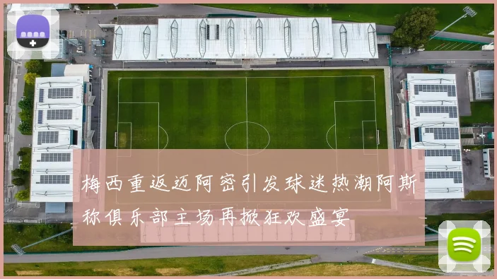 梅西重返迈阿密引发球迷热潮阿斯称俱乐部主场再掀狂欢盛宴