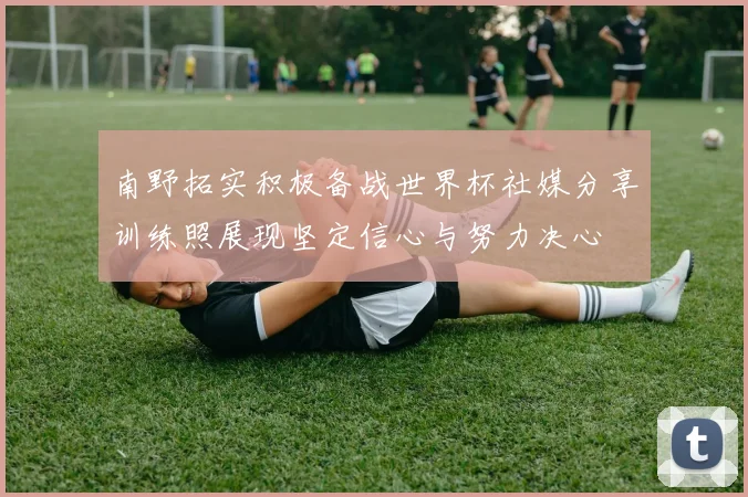 南野拓实积极备战世界杯社媒分享训练照展现坚定信心与努力决心