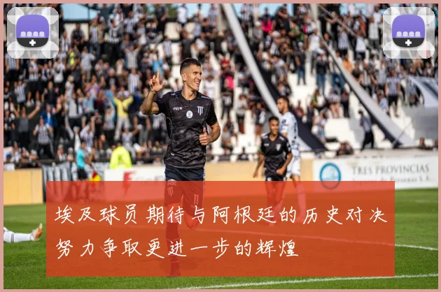 埃及球员期待与阿根廷的历史对决努力争取更进一步的辉煌