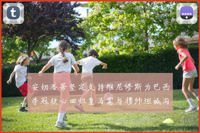 安切洛蒂坚定支持维尼修斯为巴西夺冠核心回归皇马需与穆帅坦诚沟通