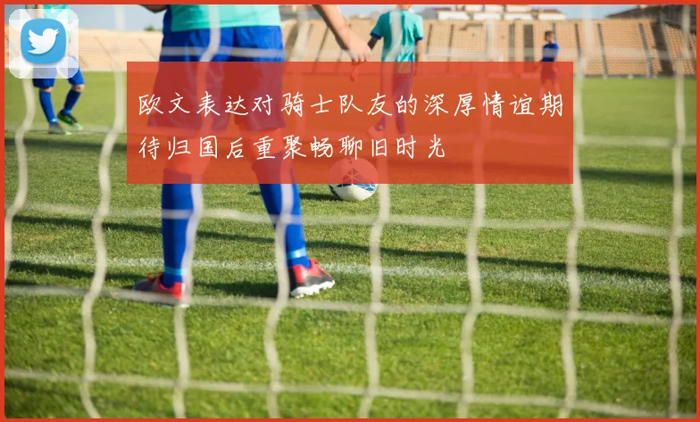 欧文表达对骑士队友的深厚情谊期待归国后重聚畅聊旧时光
