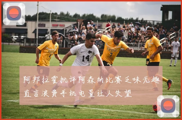 阿邦拉霍批评阿森纳比赛乏味无趣直言浪费手机电量让人失望