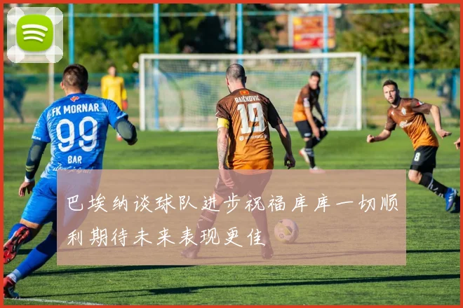 巴埃纳谈球队进步祝福库库一切顺利期待未来表现更佳