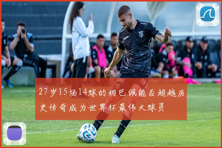 27岁15场14球的姆巴佩能否超越历史传奇成为世界杯最伟大球员