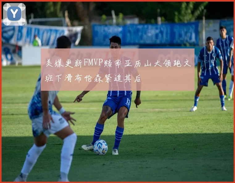 美媒更新FMVP赔率亚历山大领跑文班下滑布伦森紧追其后
