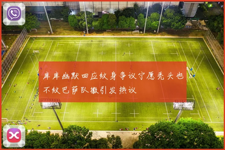 库库幽默回应纹身争议宁愿秃头也不纹巴萨队徽引发热议