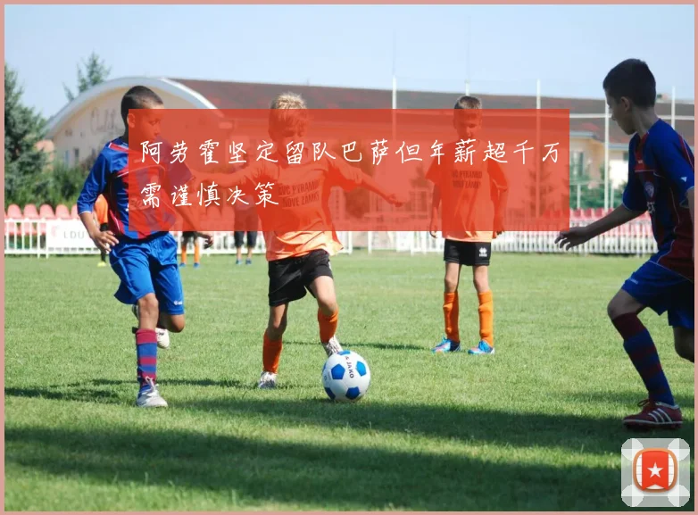 阿劳霍坚定留队巴萨但年薪超千万需谨慎决策